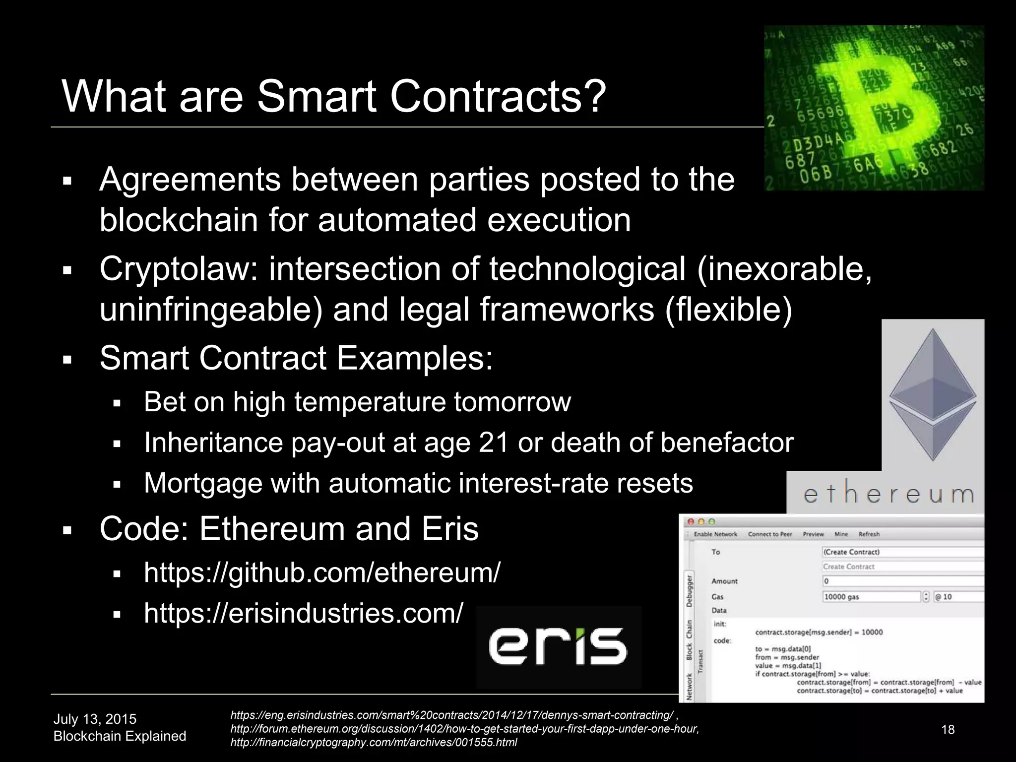 July 13, 2015
Blockchain Explained
What are Smart Contracts?
18
 Agreements between parties posted to the
blockchain for automated execution
 Cryptolaw: intersection of technological (inexorable,
uninfringeable) and legal frameworks (flexible)
 Smart Contract Examples:
 Bet on high temperature tomorrow
 Inheritance pay-out at age 21 or death of benefactor
 Mortgage with automatic interest-rate resets
 Code: Ethereum and Eris
 https://github.com/ethereum/
 https://erisindustries.com/
https://eng.erisindustries.com/smart%20contracts/2014/12/17/dennys-smart-contracting/ ,
http://forum.ethereum.org/discussion/1402/how-to-get-started-your-first-dapp-under-one-hour,
http://financialcryptography.com/mt/archives/001555.html
 