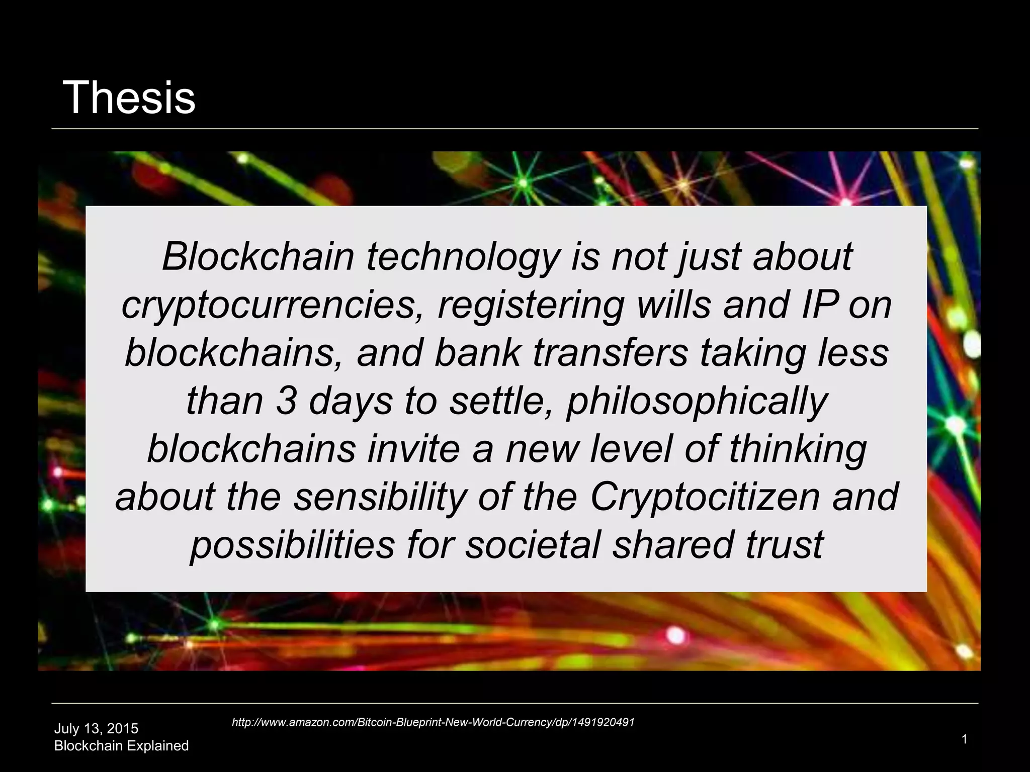July 13, 2015
Blockchain Explained
Thesis
1
Blockchain technology is not just about
cryptocurrencies, registering wills and IP on
blockchains, and bank transfers taking less
than 3 days to settle, philosophically
blockchains invite a new level of thinking
about the sensibility of the Cryptocitizen and
possibilities for societal shared trust
http://www.amazon.com/Bitcoin-Blueprint-New-World-Currency/dp/1491920491
 