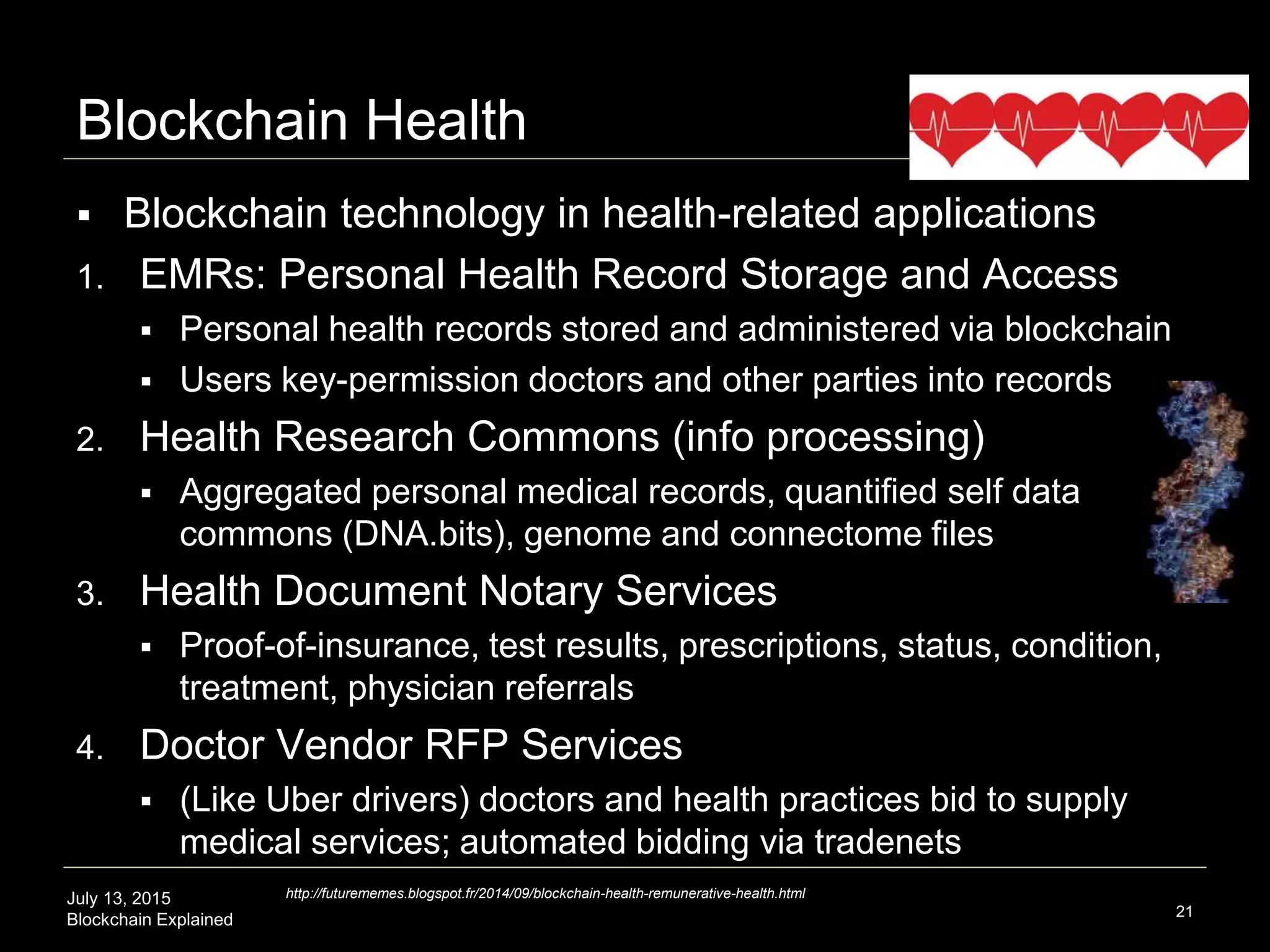 July 13, 2015
Blockchain Explained
Blockchain Health
 Blockchain technology in health-related applications
1. EMRs: Personal Health Record Storage and Access
 Personal health records stored and administered via blockchain
 Users key-permission doctors and other parties into records
2. Health Research Commons (info processing)
 Aggregated personal medical records, quantified self data
commons (DNA.bits), genome and connectome files
3. Health Document Notary Services
 Proof-of-insurance, test results, prescriptions, status, condition,
treatment, physician referrals
4. Doctor Vendor RFP Services
 (Like Uber drivers) doctors and health practices bid to supply
medical services; automated bidding via tradenets
21
http://futurememes.blogspot.fr/2014/09/blockchain-health-remunerative-health.html
 