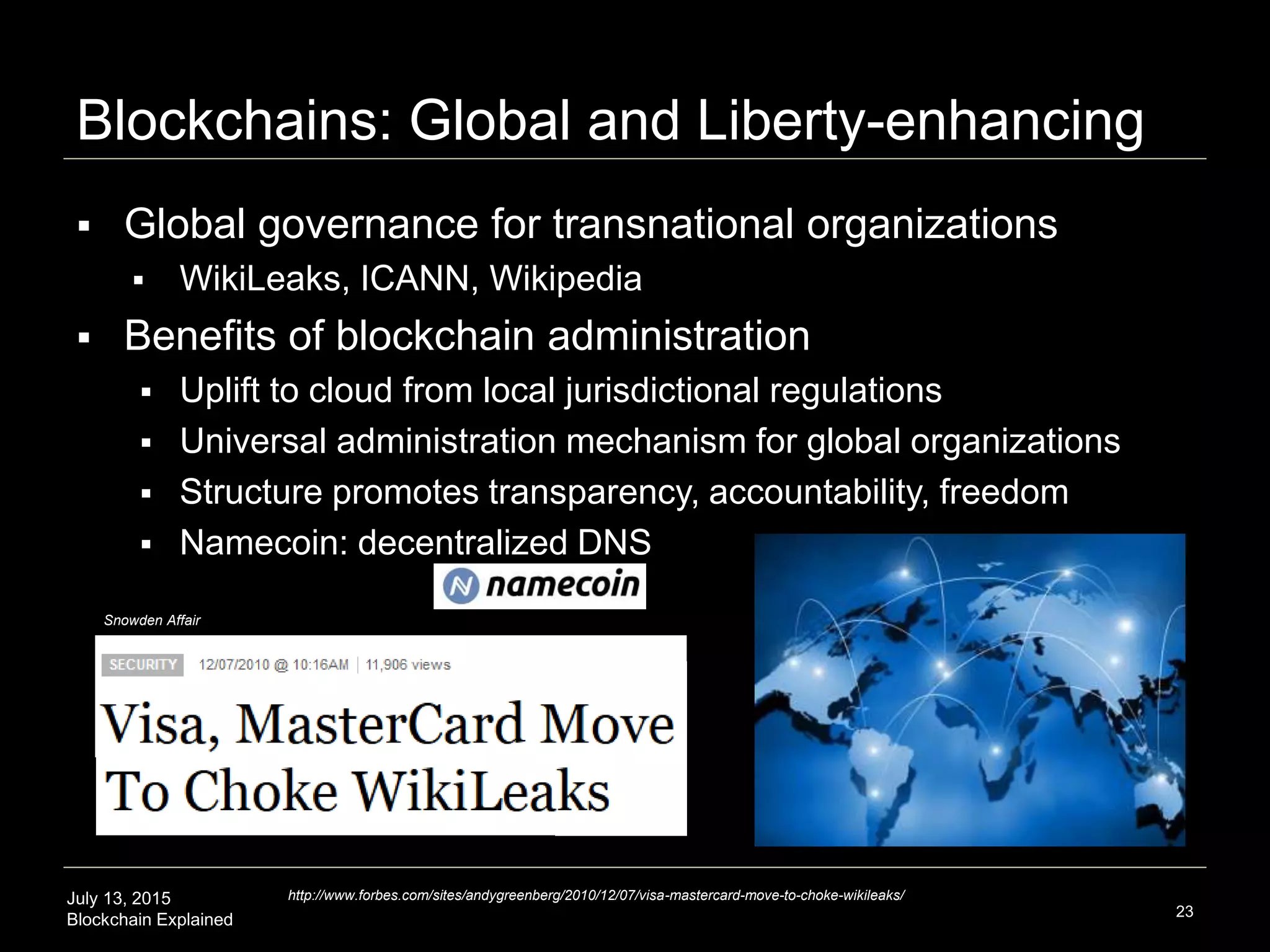 July 13, 2015
Blockchain Explained
Blockchains: Global and Liberty-enhancing
23
 Global governance for transnational organizations
 WikiLeaks, ICANN, Wikipedia
 Benefits of blockchain administration
 Uplift to cloud from local jurisdictional regulations
 Universal administration mechanism for global organizations
 Structure promotes transparency, accountability, freedom
 Namecoin: decentralized DNS
http://www.forbes.com/sites/andygreenberg/2010/12/07/visa-mastercard-move-to-choke-wikileaks/
Snowden Affair
 