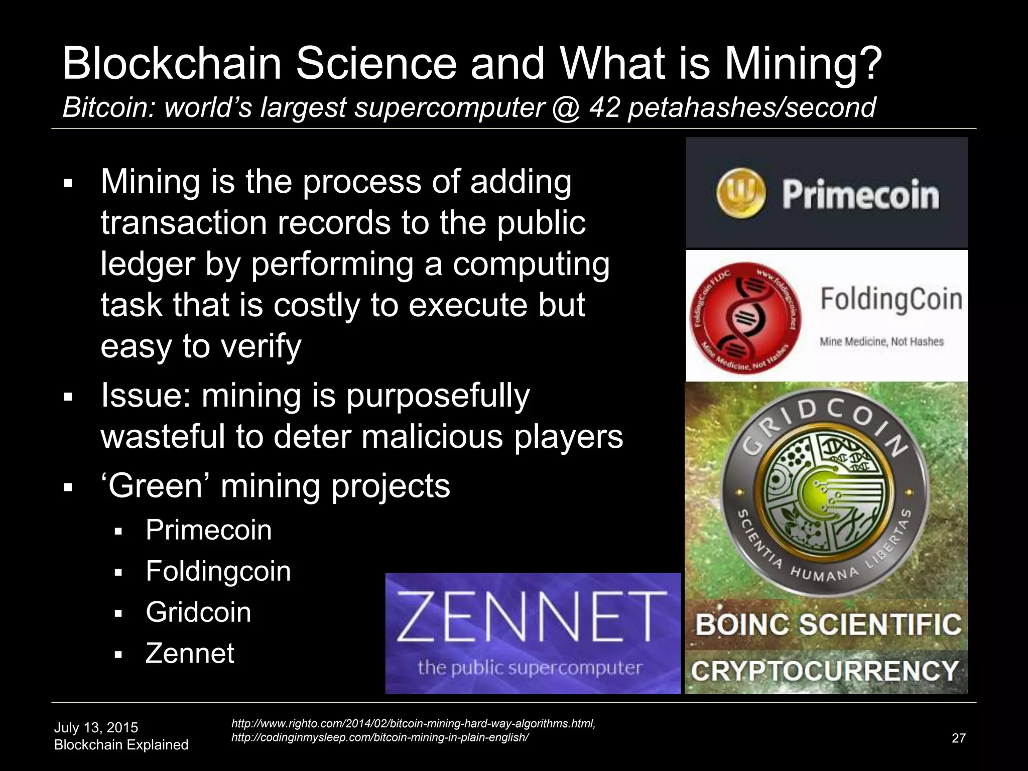 July 13, 2015
Blockchain Explained
Blockchain Science and What is Mining?
Bitcoin: world’s largest supercomputer @ 42 petahashes/second
 Mining is the process of adding
transaction records to the public
ledger by performing a computing
task that is costly to execute but
easy to verify
 Issue: mining is purposefully
wasteful to deter malicious players
 ‘Green’ mining projects
 Primecoin
 Foldingcoin
 Gridcoin
 Zennet
27
http://www.righto.com/2014/02/bitcoin-mining-hard-way-algorithms.html,
http://codinginmysleep.com/bitcoin-mining-in-plain-english/
 