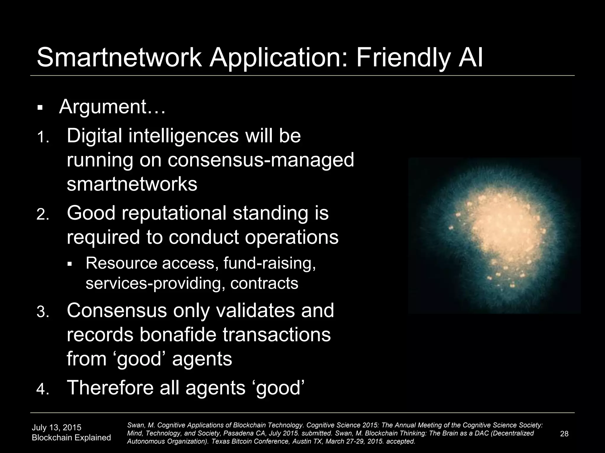 July 13, 2015
Blockchain Explained
Smartnetwork Application: Friendly AI
 Argument…
1. Digital intelligences will be
running on consensus-managed
smartnetworks
2. Good reputational standing is
required to conduct operations
 Resource access, fund-raising,
services-providing, contracts
3. Consensus only validates and
records bonafide transactions
from ‘good’ agents
4. Therefore all agents ‘good’
28
Swan, M. Cognitive Applications of Blockchain Technology. Cognitive Science 2015: The Annual Meeting of the Cognitive Science Society:
Mind, Technology, and Society, Pasadena CA, July 2015. submitted. Swan, M. Blockchain Thinking: The Brain as a DAC (Decentralized
Autonomous Organization). Texas Bitcoin Conference, Austin TX, March 27-29, 2015. accepted.
 