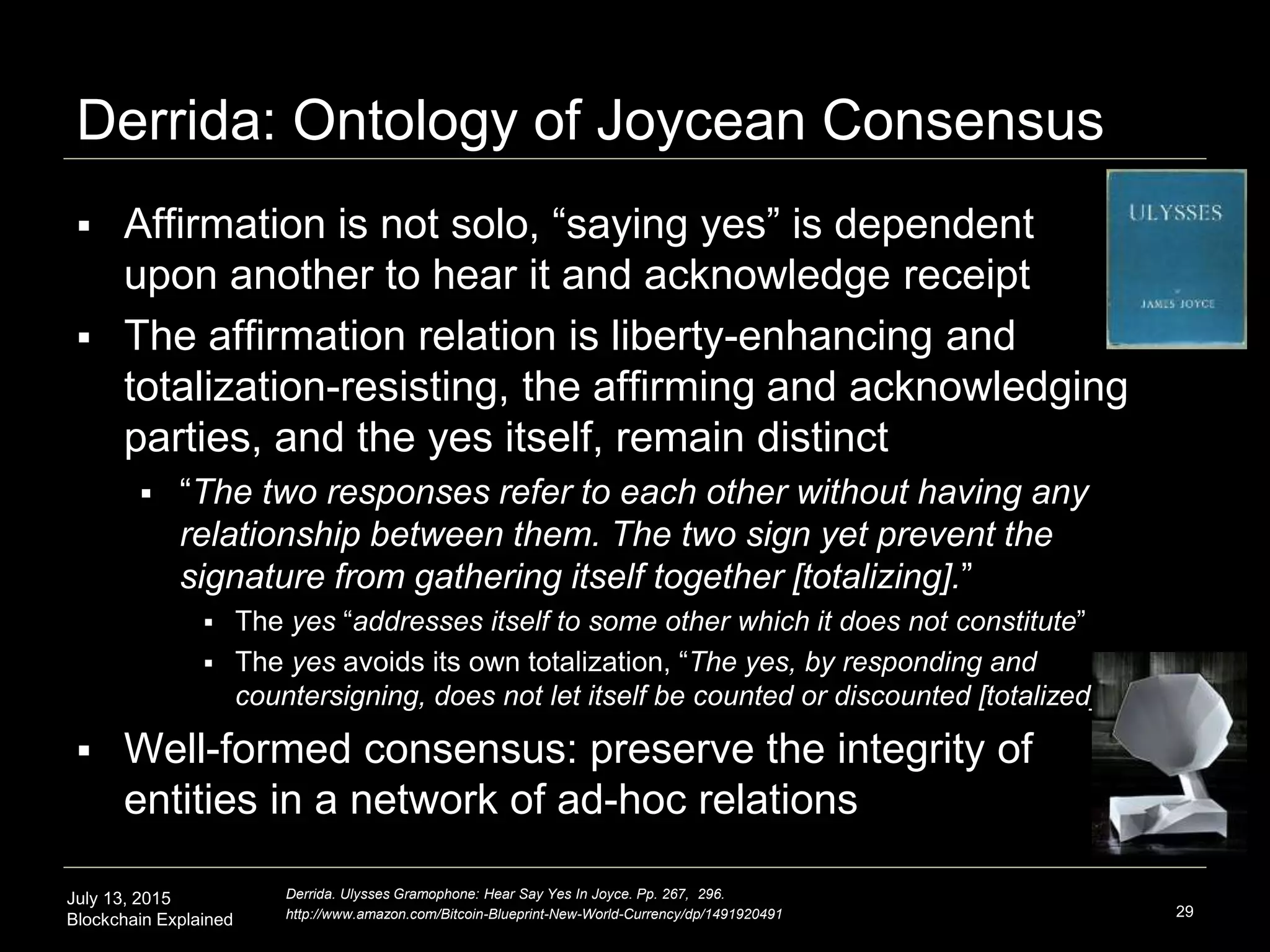 July 13, 2015
Blockchain Explained
Derrida: Ontology of Joycean Consensus
29
Derrida. Ulysses Gramophone: Hear Say Yes In Joyce. Pp. 267, 296.
http://www.amazon.com/Bitcoin-Blueprint-New-World-Currency/dp/1491920491
 Affirmation is not solo, “saying yes” is dependent
upon another to hear it and acknowledge receipt
 The affirmation relation is liberty-enhancing and
totalization-resisting, the affirming and acknowledging
parties, and the yes itself, remain distinct
 “The two responses refer to each other without having any
relationship between them. The two sign yet prevent the
signature from gathering itself together [totalizing].”
 The yes “addresses itself to some other which it does not constitute”
 The yes avoids its own totalization, “The yes, by responding and
countersigning, does not let itself be counted or discounted [totalized].”
 Well-formed consensus: preserve the integrity of
entities in a network of ad-hoc relations
 