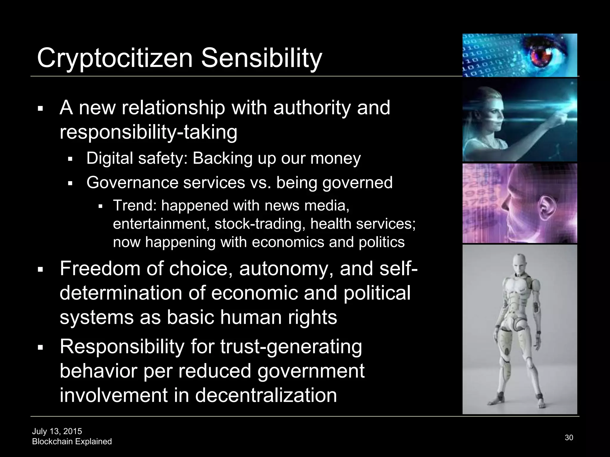July 13, 2015
Blockchain Explained
Cryptocitizen Sensibility
 A new relationship with authority and
responsibility-taking
 Digital safety: Backing up our money
 Governance services vs. being governed
 Trend: happened with news media,
entertainment, stock-trading, health services;
now happening with economics and politics
 Freedom of choice, autonomy, and self-
determination of economic and political
systems as basic human rights
 Responsibility for trust-generating
behavior per reduced government
involvement in decentralization
30
 