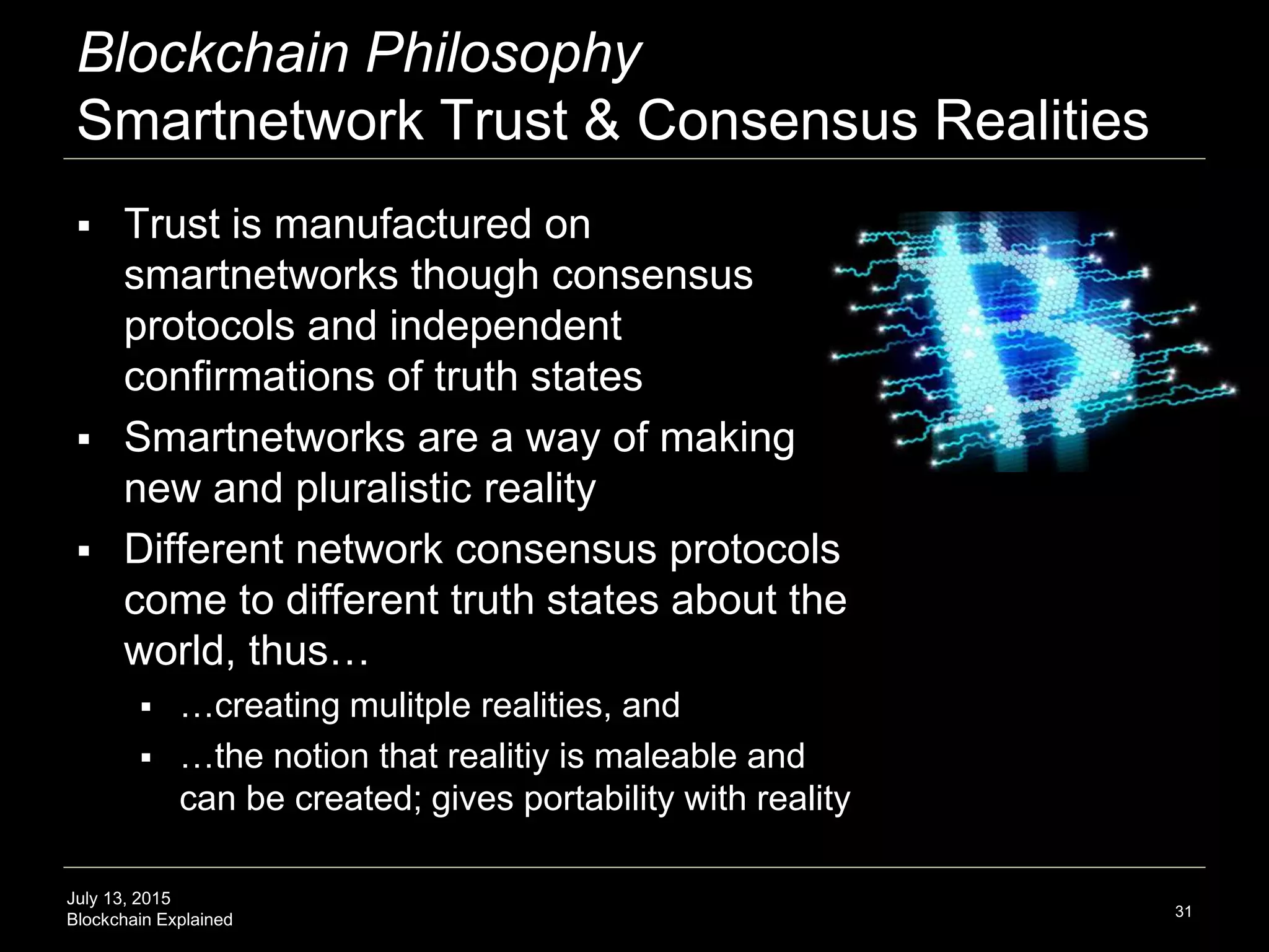 July 13, 2015
Blockchain Explained
Blockchain Philosophy
Smartnetwork Trust & Consensus Realities
 Trust is manufactured on
smartnetworks though consensus
protocols and independent
confirmations of truth states
 Smartnetworks are a way of making
new and pluralistic reality
 Different network consensus protocols
come to different truth states about the
world, thus…
 …creating mulitple realities, and
 …the notion that realitiy is maleable and
can be created; gives portability with reality
31
 