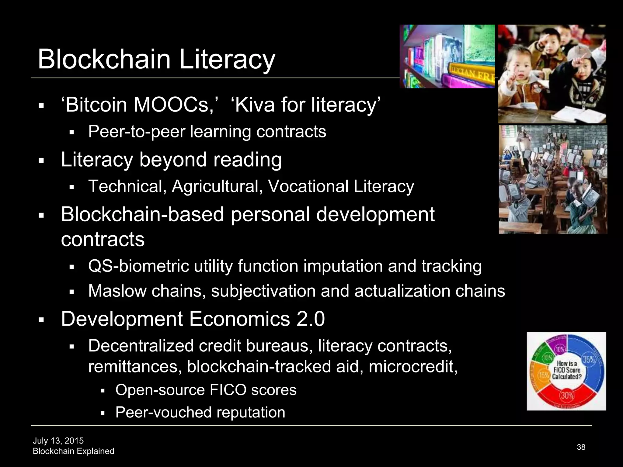 July 13, 2015
Blockchain Explained
Blockchain Literacy
 ‘Bitcoin MOOCs,’ ‘Kiva for literacy’
 Peer-to-peer learning contracts
 Literacy beyond reading
 Technical, Agricultural, Vocational Literacy
 Blockchain-based personal development
contracts
 QS-biometric utility function imputation and tracking
 Maslow chains, subjectivation and actualization chains
 Development Economics 2.0
 Decentralized credit bureaus, literacy contracts,
remittances, blockchain-tracked aid, microcredit,
 Open-source FICO scores
 Peer-vouched reputation
38
 