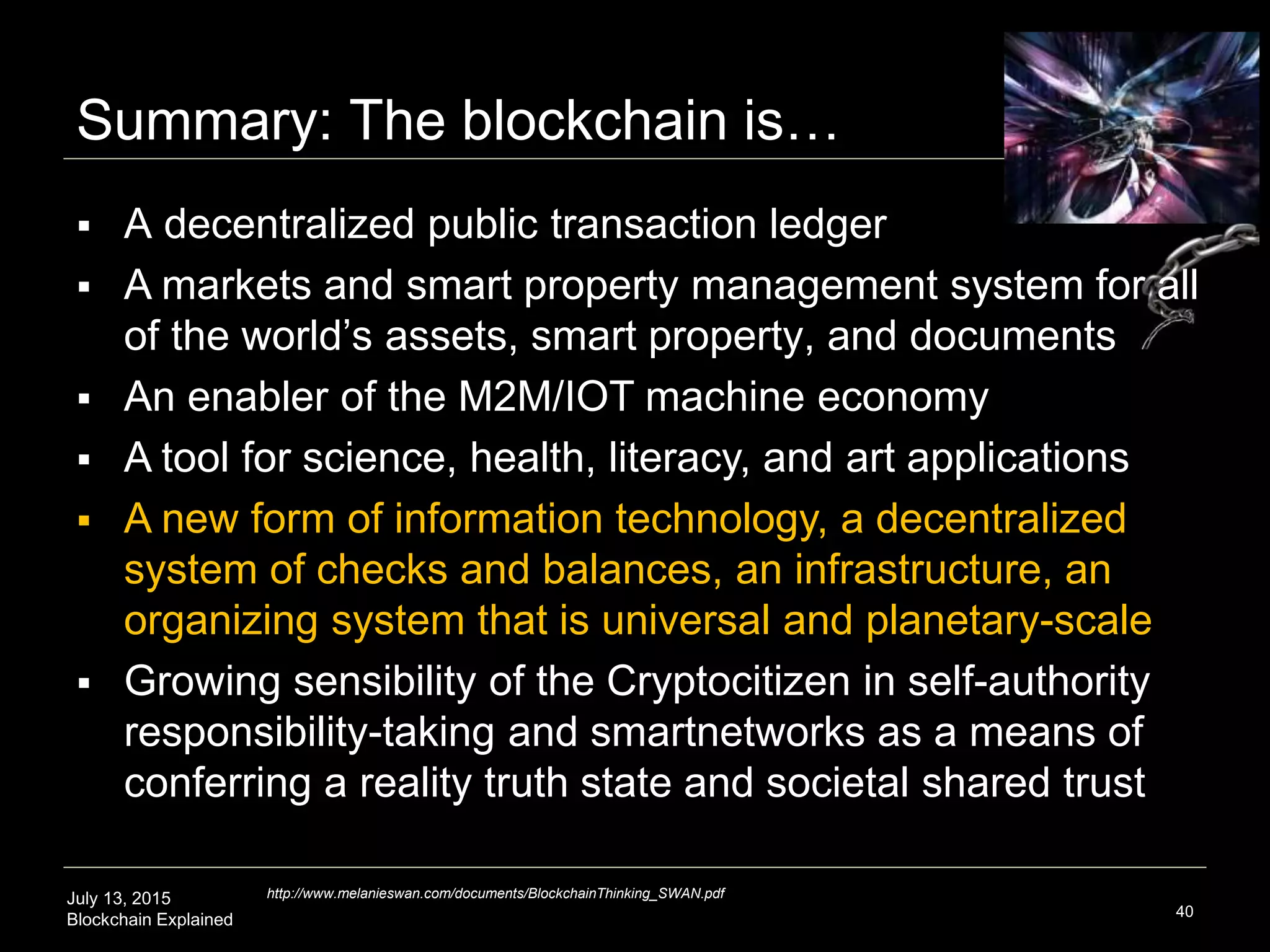 July 13, 2015
Blockchain Explained
Summary: The blockchain is…
40
 A decentralized public transaction ledger
 A markets and smart property management system for all
of the world’s assets, smart property, and documents
 An enabler of the M2M/IOT machine economy
 A tool for science, health, literacy, and art applications
 A new form of information technology, a decentralized
system of checks and balances, an infrastructure, an
organizing system that is universal and planetary-scale
 Growing sensibility of the Cryptocitizen in self-authority
responsibility-taking and smartnetworks as a means of
conferring a reality truth state and societal shared trust
http://www.melanieswan.com/documents/BlockchainThinking_SWAN.pdf
 