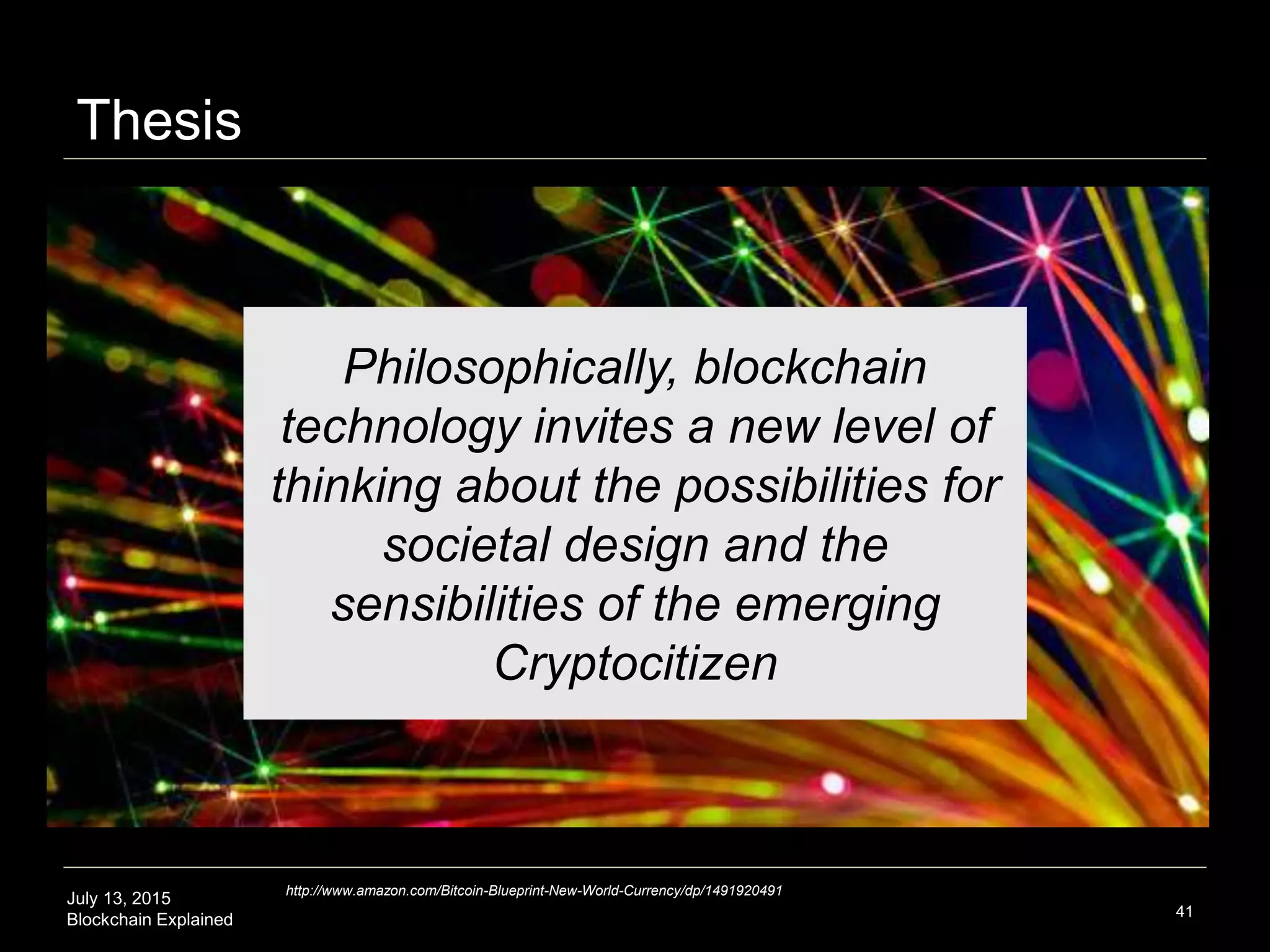 July 13, 2015
Blockchain Explained
Thesis
41
Philosophically, blockchain
technology invites a new level of
thinking about the possibilities for
societal design and the
sensibilities of the emerging
Cryptocitizen
http://www.amazon.com/Bitcoin-Blueprint-New-World-Currency/dp/1491920491
 