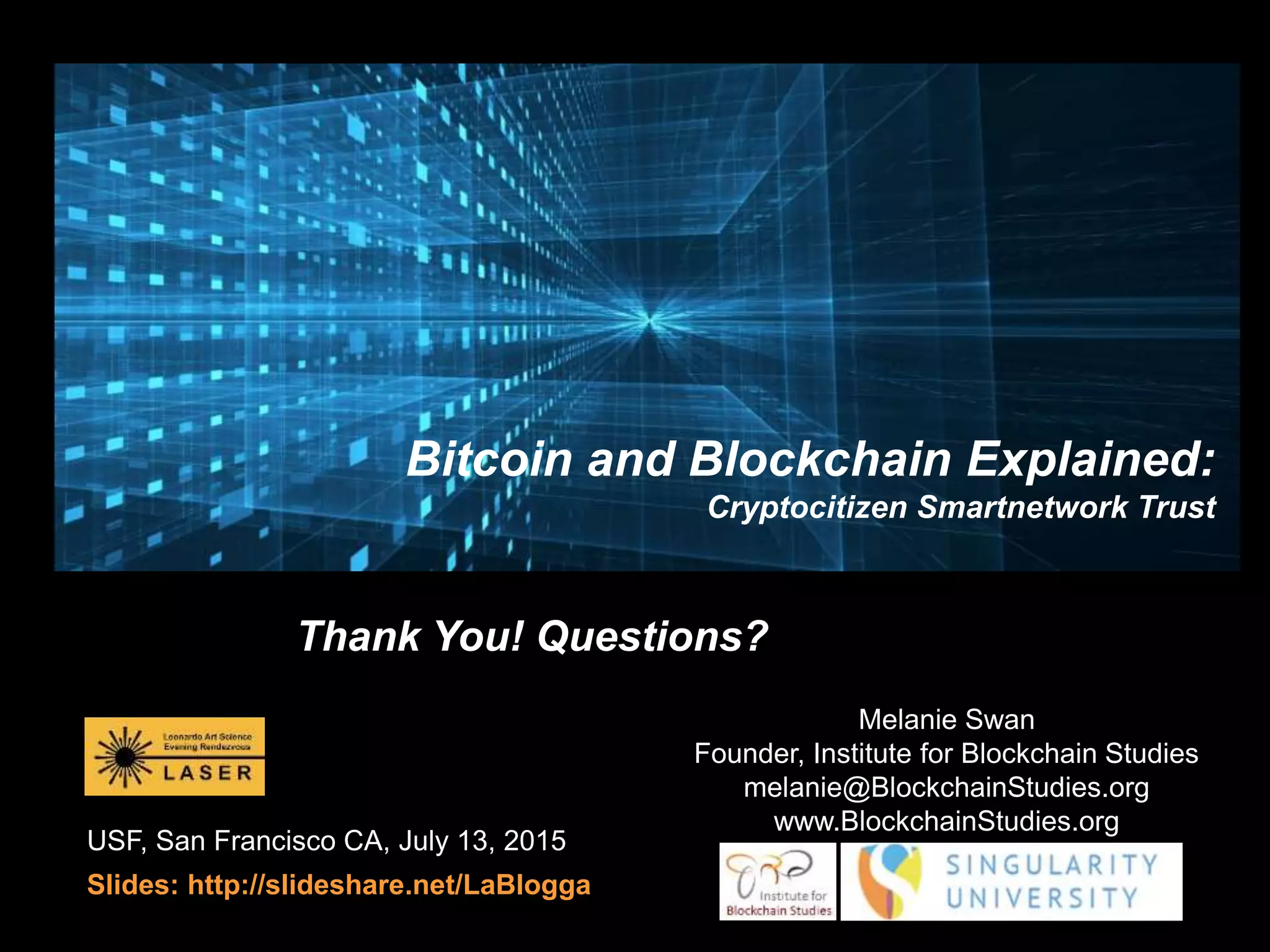 USF, San Francisco CA, July 13, 2015
Slides: http://slideshare.net/LaBlogga
Bitcoin and Blockchain Explained:
Cryptocitizen Smartnetwork Trust
Thank You! Questions?
Melanie Swan
Founder, Institute for Blockchain Studies
melanie@BlockchainStudies.org
www.BlockchainStudies.org
 