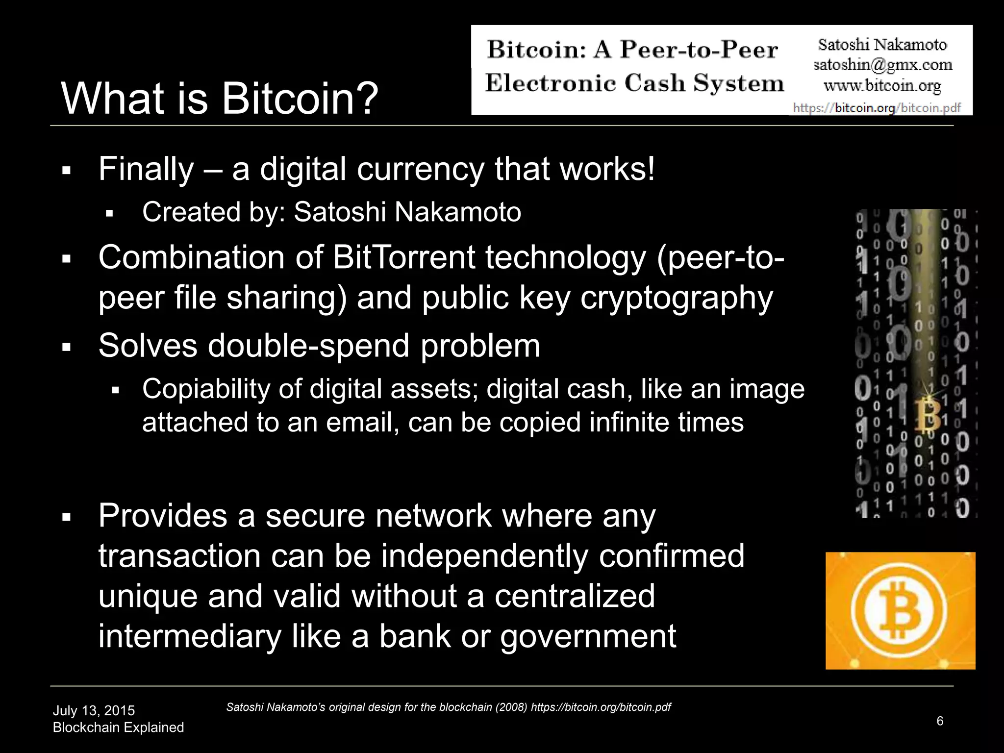 July 13, 2015
Blockchain Explained
What is Bitcoin?
6
Satoshi Nakamoto’s original design for the blockchain (2008) https://bitcoin.org/bitcoin.pdf
 Finally – a digital currency that works!
 Created by: Satoshi Nakamoto
 Combination of BitTorrent technology (peer-to-
peer file sharing) and public key cryptography
 Solves double-spend problem
 Copiability of digital assets; digital cash, like an image
attached to an email, can be copied infinite times
 Provides a secure network where any
transaction can be independently confirmed
unique and valid without a centralized
intermediary like a bank or government
 