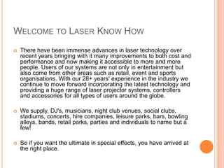 WELCOME TO LASER KNOW HOW


There have been immense advances in laser technology over
recent years bringing with it many improvements to both cost and
performance and now making it accessible to more and more
people. Users of our systems are not only in entertainment but
also come from other areas such as retail, event and sports
organisations. With our 28+ years' experience in the industry we
continue to move forward incorporating the latest technology and
providing a huge range of laser projector systems, controllers
and accessories for all types of users around the globe.



We supply, DJ's, musicians, night club venues, social clubs,
stadiums, concerts, hire companies, leisure parks, bars, bowling
alleys, bands, retail parks, parties and individuals to name but a
few!



So if you want the ultimate in special effects, you have arrived at
the right place.

 