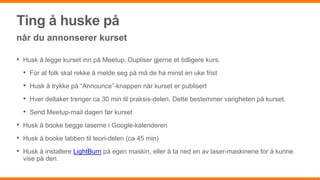 Ting å huske på
når du annonserer kurset
• Husk å legge kurset inn på Meetup. Dupliser gjerne et tidligere kurs.
• For at folk skal rekke å melde seg på må de ha minst en uke frist
• Husk å trykke på “Announce”-knappen når kurset er publisert
• Hver deltaker trenger ca 30 min til praksis-delen. Dette bestemmer varigheten på kurset.
• Send Meetup-mail dagen før kurset
• Husk å booke begge laserne i Google-kalenderen
• Husk å booke labben til teori-delen (ca 45 min)
• Husk å installere LightBurn på egen maskin, eller å ta ned en av laser-maskinene for å kunne
vise på den.
 