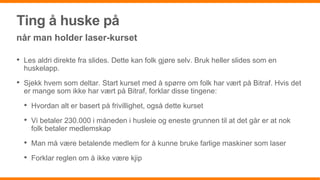 Ting å huske på
når man holder laser-kurset
• Les aldri direkte fra slides. Dette kan folk gjøre selv. Bruk heller slides som en
huskelapp.
• Sjekk hvem som deltar. Start kurset med å spørre om folk har vært på Bitraf. Hvis det
er mange som ikke har vært på Bitraf, forklar disse tingene:
• Hvordan alt er basert på frivillighet, også dette kurset
• Vi betaler 230.000 i måneden i husleie og eneste grunnen til at det går er at nok
folk betaler medlemskap
• Man må være betalende medlem for å kunne bruke farlige maskiner som laser
• Forklar reglen om å ikke være kjip
 