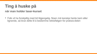 Ting å huske på
når man holder laser-kurset
• Folk vil ha forskjellig med tid tilgjengelig. Noen må kanskje hente barn eller
lignende, så bruk dette til å bestemme rekkefølgen for praksis-delen
 