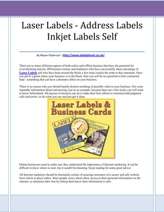 Laser Labels - Address Labels
        Inkjet Labels Self
___________________________________
              By Meyer Patterson - http://www.labelplanet.co.uk/


There are so many different aspects of both online and offline business that have the potential for
overwhelming anyone. IM business owners and marketers who have successfully taken advantage of
Laser Labels and who have been around the block a few times realize the truth in that statement. Once
you get to a point where your business is in the black, then you will be in a position to hire contracted
help - something that can have a dramatic affect on your business.

There is no reason why you should hastily dismiss anything of possible value to your business. Get some
reputable information about outsourcing, just as an example, because there are a few tricks you will want
to know beforehand. All anyone in business can do is make their best efforts to minimize bad judgment
calls and errors, so do what you can and just get it done.




Online businesses need to make sure they understand the importance of Internet marketing. It can be
difficult to know where to start, but it needn't be daunting. Keep reading for some great advice.

All Internet marketers should be absolutely certain of assuring customers of a secure and safe website
from which to place orders. Most people worry about allow access to their personal information on the
internet, so minimize their fear by letting them know their information is safe.
 