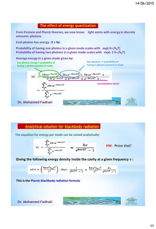 14/06/2015
11
one photon energy × probability of
having 1 photon present in mode
two photons × probability of
having 2 photons present in mode
normalization factor
The effect of energy quantization
* Analytical solution for blackbody radiation
The equation for energy per mode can be solved analytically:
Giving the following energy density inside the cavity at a given frequency  :
This is the Planck blackbody radiation formula
6/14/2015
HW: Prove that?
 