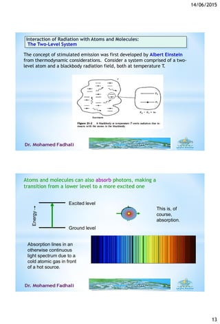 14/06/2015
13
Interaction of Radiation with Atoms and Molecules:
The Two-Level System
The concept of stimulated emission was first developed by Albert Einstein
from thermodynamic considerations. Consider a system comprised of a two-
level atom and a blackbody radiation field, both at temperature T.
6/14/201525
This is, of
course,
absorption.
Energy
Ground level
Excited level
Absorption lines in an
otherwise continuous
light spectrum due to a
cold atomic gas in front
of a hot source.
Atoms and molecules can also absorb photons, making a
transition from a lower level to a more excited one
 