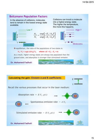 14/06/2015
15
*
In the absence of collisions, molecules
tend to remain in the lowest energy state
available.
Collisions can knock a molecule
into a higher-energy state.
The higher the temperature,
the more this happens.
 
 
22
1 1
exp /
exp /
B
B
E k TN
N E k T



Low T High T
Energy
Energy
Molecules
3
2
1
2
1
3
Boltzmann Population Factors
2
1
Calculating the gain: Einstein A and B coefficients
Recall the various processes that occur in the laser medium:
Absorption rate = B N1 r()
Spontaneous emission rate = A N2
Stimulated emission rate = B N2 r()
 