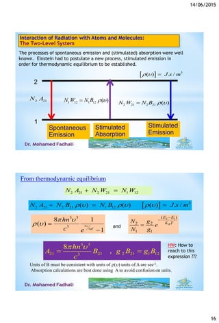 14/06/2015
16
Interaction of Radiation with Atoms and Molecules:
The Two-Level System
The processes of spontaneous emission and (stimulated) absorption were well
known. Einstein had to postulate a new process, stimulated emission in
order for thermodynamic equilibrium to be established.
2
1
Spontaneous
Emission
Stimulated
Absorption
Stimulated
Emission
2 21N A
2 21 2 21 ( )N W N B r 1 12 1 12 ( )N W N B r 
  3
( ) . /J s mr  
From thermodynamic equilibrium
  3
2 21 2 21 1 12( ) ( ) ( ) . /N A N B N B J s mr  r  r   
Units of B must be consistent with units of r() units of A are sec-1.
Absorption calculations are best done using A to avoid confusion on units.
3 3
3
8 1
( )
1
h
k TB
hn
c e

 
r  

2 1( )
2 2
1 1
B
E E
K TN g
e
N g


and
3 3
21 21 2 21 1 123
8
,
hn
A B g B g B
c
 
 
2 21 2 21 1 12N A N W N W 
HW: How to
reach to this
expression ???
 