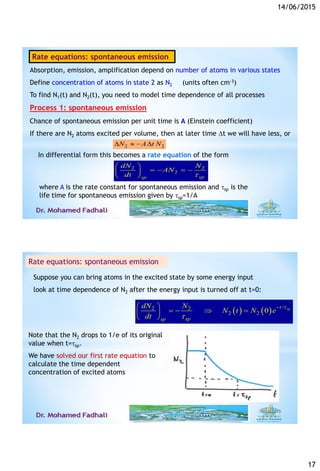 14/06/2015
17
Absorption, emission, amplification depend on number of atoms in various states
Define concentration of atoms in state 2 as N2 (units often cm-3)
To find N1(t) and N2(t), you need to model time dependence of all processes
Process 1: spontaneous emission
Chance of spontaneous emission per unit time is A (Einstein coefficient)
If there are N2 atoms excited per volume, then at later time t we will have less, or
2 2
2
spsp
dN N
AN
dt 
 
    
 
2 2N A t N   
In differential form this becomes a rate equation of the form
where A is the rate constant for spontaneous emission and sp is the
life time for spontaneous emission given by sp=1/A
33
Rate equations: spontaneous emission
Suppose you can bring atoms in the excited state by some energy input
look at time dependence of N2 after the energy input is turned off at t=0:
( ) ( ) /2 2
2 2 0 spt
spsp
dN N
N t N e
dt


 
    
 
Note that the N2 drops to 1/e of its original
value when t=sp.
We have solved our first rate equation to
calculate the time dependent
concentration of excited atoms
6/14/201534
Rate equations: spontaneous emission
 