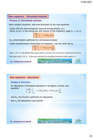 14/06/2015
18
2
2 21 ( )
st
dN
N B
dt
r 
 
  
 
B21 is the Einstein coefficient for stimulated emission
Under monochromatic illumination at frequency  we can write this as
2
2 21( )
st
IdN
N
dt h

 

 
  
 
Rate equations – Stimulated emission
More complex situations, add more processes to the rate equations
Scales with the electromagnetic spectral energy density r()
where r()d  is the energy per unit volume in the frequency range {,  +d }
Process 2: Stimulated emission
with I /(h ) is the photon flux given and 21() the cross section for stimulated emission
Note that ()I /(h ) is the rate constant for stimulated emission (units again s-1)
Process 3: Absorption
for absorption (‘stimulated absorption’) we obtain a similar rate
equation:
2
1 12 1 12( ) ( )
abs
IdN
N B N
dt h

r   

 
  
 
with B12 the Einstein coefficient for absorption
and 12 the absorption cross section
6/14/201536
Rate equations – Absorption
 