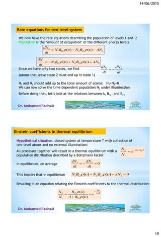14/06/2015
19
We now have the rate equations describing the population of levels 1 and 2
Population is the ‘amount of occupation’ of the different energy levels
2
1 12 2 21 2( ) ( )
dN
N B N B AN
dt
r  r   
1
1 12 2 21 2( ) ( )
dN
N B N B AN
dt
r  r    
Since we have only two states, we find
(atoms that leave state 2 must end up in state 1)
N1 and N2 should add up to the total amount of atoms: N1+N2=N
We can now solve the time dependent population N2 under illumination
Before doing that, let’s look at the relations between A, B12, and B21
dt
dN
dt
dN 21

Rate equations for two-level system
Hypothetical situation: closed system at temperature T with collection of
two-level atoms and no external illumination:
All processes together will result in a thermal equilibrium with a
population distribution described by a Boltzmann factor:
/2
1
Bh k TN
e
N


In equilibrium, on average 021

dt
dN
dt
dN
This implies that in equilibrium
2 12
1 21
( )
( )
B
h
k TN B
e
N A B

r 
r 

 

1 12 2 21 2( ) ( ) 0N B N B ANr  r   
Resulting in an equation relating the Einstein coefficients to the thermal distribution:
6/14/201538
Einstein coefficients in thermal equilibrium
 