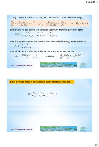 14/06/2015
20
2 12 12 12
12 21
( )
1 21 21 21
( ) ( )
1
( ) ( )
B
h
k T
T
N B B B
e B B B
N A B A B B

r  r 
r  r 


      
 
1
2
2 2
12 1 21 2 1 2
1
( )
1N
N
AN NA A
B N B N B N N B
r    
  
1
( )
1
h
k TB
A
B e
r  

Conversely, we can derive the ‘emission spectrum’ from our two-level atom
Substituting the thermal distribution over the available energy levels we obtain
which looks very similar to the Planck blackbody radiation formula :
3 3
3
8 1
( )
1
h
k TB
hn
c e

 
r  

3 3 3
3 3
8 8A hn hn
B c
  

 implying
At high temperatures e-h /k
B
T →1, and the radiation density becomes large:
Ratio between rates of spontaneous and stimulated emission
21 21
21 21
1
( )
h
k TB
A A
e
W B

r 
    
 