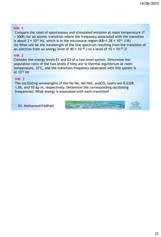 14/06/2015
21
HW. 1
Compare the rates of spontaneous and stimulated emission at room temperature (T
= 300K) for an atomic transition where the frequency associated with the transition
is about 3 × 1010 Hz, which is in the microwave region (KB=1.38 × 1023 J/K)
(b) What will be the wavelength of the line spectrum resulting from the transition of
an electron from an energy level of 40 × 10−20 J to a level of 15 × 10−20 J?
HW. 2
Consider the energy levels E1 and E2 of a two-level system. Determine the
population ratio of the two levels if they are in thermal equilibrium at room
temperature, 27◦C, and the transition frequency associated with this system is
at 1015 Hz
HW. 3
The oscillating wavelengths of the He–Ne, Nd:YAG, andCO2 lasers are 0.6328,
1.06, and 10.6µ m, respectively. Determine the corresponding oscillating
frequencies. What energy is associated with each transition?
 