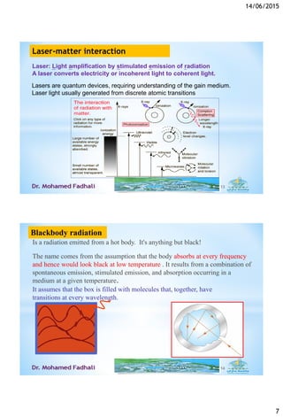 14/06/2015
7
Lasers are quantum devices, requiring understanding of the gain medium.
Laser light usually generated from discrete atomic transitions
13
Laser: Light amplification by stimulated emission of radiation
A laser converts electricity or incoherent light to coherent light.
Laser-matter interaction
Is a radiation emitted from a hot body. It's anything but black!
The name comes from the assumption that the body absorbs at every frequency
and hence would look black at low temperature . It results from a combination of
spontaneous emission, stimulated emission, and absorption occurring in a
medium at a given temperature.
It assumes that the box is filled with molecules that, together, have
transitions at every wavelength.
14
Blackbody radiation
 