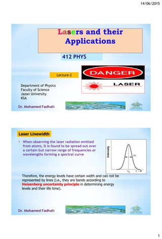 14/06/2015
1
6/14/20151
412 PHYS
Lasers and their
Applications
Department of Physics
Faculty of Science
Jazan University
KSA
Lecture-2
Laser Linewidth
• When observing the laser radiation emitted
from atoms, It is found to be spread out over
a certain but narrow range of frequencies or
wavelengths forming a spectral curve
Therefore, the energy levels have certain width and can not be
represented by lines (i.e., they are bands according to
Heisenberg uncertainty principle in determining energy
levels and their life time).
 
