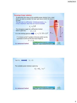 14/06/2015
6
Focusing of laser radiation
To determine the value of the available power density from a laser
beam we need to consider the laser spot size at which the beam is
focused
The spot size is a diffraction –limited parameter, i.e.,
It has a maximum value that can not be exceeded
sr f 
The divergence angle for a diffraction-limited
beam is given by: / D 
D: is the limiting aperture /sr f D F  
F: is known as the F-number of the lens which can be
expressed in terms of the lens focal length as
/F f D
For F=1, ( )sr 
The available power density is given by
2
.4 /D totP P f
 