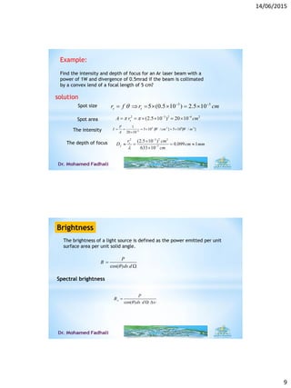 14/06/2015
9
Example:
Find the intensity and depth of focus for an Ar laser beam with a
power of 1W and divergence of 0.5mrad if the beam is collimated
by a convex lend of a focal length of 5 cm?
solution
3 3
5 (0.5 10 ) 2.5 10s sr f r cm  
      
2 3 2 6 2
(2.5 10 ) 20 10sA r cm   
    
Spot size
Spot area
4 2 8 2
6
1
5 10 [ / ] 5 10 [ / ]
20 10
P
I W cm W m
A 
     
The intensity
2 3 2 2
7
(2.5 10 )
0.099 1
633 10
s
f
r cm
D cm mm
cm



   

The depth of focus
The brightness of a light source is defined as the power emitted per unit
surface area per unit solid angle.
Brightness
cos( )
P
B
ds d


Spectral brightness
cos( )
P
B
ds d

 

 
 