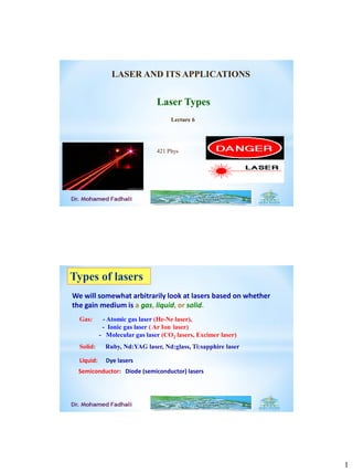 1
Laser Types
Lecture 6
LASER AND ITS APPLICATIONS
421 Phys
Types of lasers
We will somewhat arbitrarily look at lasers based on whether
the gain medium is a gas, liquid, or solid.
Gas: - Atomic gas laser (He-Ne laser),
- Ionic gas laser ( Ar Ion laser)
- Molecular gas laser (CO2 lasers, Excimer laser)
Liquid: Dye lasers
Solid: Ruby, Nd:YAG laser, Nd:glass, Ti:sapphire laser
Semiconductor: Diode (semiconductor) lasers
 