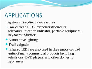 APPLICATIONS
Light-emitting diodes are used as
Low current LED –low power dc circuits,
telecommunication indicator, portable equipment,
keyboard indicator
Automotive lighting
Traffic signals
Infrared LEDs are also used in the remote control
units of many commercial products including
televisions, DVD players, and other domestic
appliances.
 