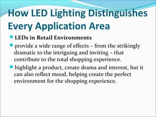 How LED Lighting Distinguishes
Every Application Area
LEDs in Retail Environments
provide a wide range of effects – from the strikingly
dramatic to the intriguing and inviting – that
contribute to the total shopping experience.
highlight a product, create drama and interest, but it
can also reflect mood, helping create the perfect
environment for the shopping experience.
 