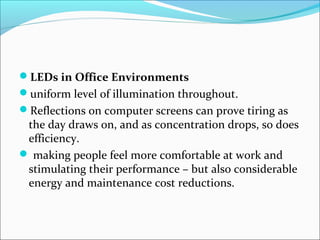 LEDs in Office Environments
uniform level of illumination throughout.
Reflections on computer screens can prove tiring as
the day draws on, and as concentration drops, so does
efficiency.
 making people feel more comfortable at work and
stimulating their performance – but also considerable
energy and maintenance cost reductions.
 