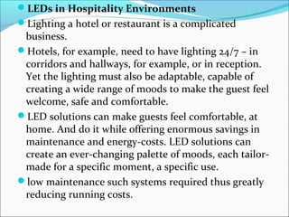 LEDs in Hospitality Environments
Lighting a hotel or restaurant is a complicated
business.
Hotels, for example, need to have lighting 24/7 – in
corridors and hallways, for example, or in reception.
Yet the lighting must also be adaptable, capable of
creating a wide range of moods to make the guest feel
welcome, safe and comfortable.
LED solutions can make guests feel comfortable, at
home. And do it while offering enormous savings in
maintenance and energy-costs. LED solutions can
create an ever-changing palette of moods, each tailor-
made for a specific moment, a specific use.
low maintenance such systems required thus greatly
reducing running costs.
 