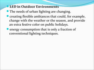 LED in Outdoor Environments
The needs of urban lighting are changing.
creating flexible ambiances that could, for example,
change with the weather or the season, and provide
an extra festive color on public holidays.
energy consumption that is only a fraction of
conventional lighting techniques.
 