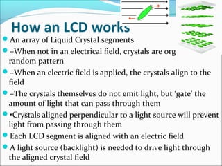 How an LCD works
An array of Liquid Crystal segments
–When not in an electrical field, crystals are organized in a
random pattern
–When an electric field is applied, the crystals align to the
field
–The crystals themselves do not emit light, but ‘gate’ the
amount of light that can pass through them
•Crystals aligned perpendicular to a light source will prevent
light from passing through them
Each LCD segment is aligned with an electric field
A light source (backlight) is needed to drive light through
the aligned crystal field
 