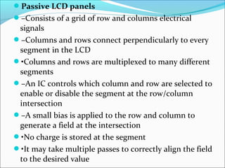 Passive LCD panels
–Consists of a grid of row and columns electrical
signals
–Columns and rows connect perpendicularly to every
segment in the LCD
•Columns and rows are multiplexed to many different
segments
–An IC controls which column and row are selected to
enable or disable the segment at the row/column
intersection
–A small bias is applied to the row and column to
generate a field at the intersection
•No charge is stored at the segment
•It may take multiple passes to correctly align the field
to the desired value
 