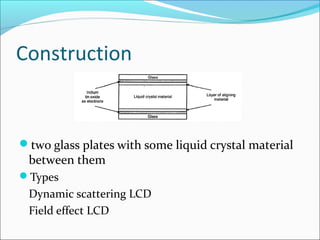 Construction
two glass plates with some liquid crystal material
between them
Types
Dynamic scattering LCD
Field effect LCD
 