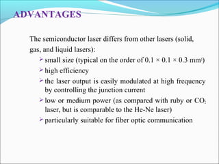 ADVANTAGES
The semiconductor laser differs from other lasers (solid,
gas, and liquid lasers):
 small size (typical on the order of 0.1 × 0.1 × 0.3 mm3)
 high efficiency
 the laser output is easily modulated at high frequency
by controlling the junction current
 low or medium power (as compared with ruby or CO2
laser, but is comparable to the He-Ne laser)
 particularly suitable for fiber optic communication
 
