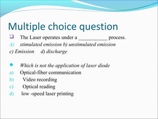 Multiple choice question
 The Laser operates under a ___________ process.
A) stimulated emission b) unstimulated emission
c) Emission d) discharge
 Which is not the application of laser diode
a) Optical-fiber communication
b) Video recording
c) Optical reading
d) low -speed laser printing
 