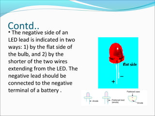 Contd..• The negative side of an
LED lead is indicated in two
ways: 1) by the flat side of
the bulb, and 2) by the
shorter of the two wires
extending from the LED. The
negative lead should be
connected to the negative
terminal of a battery .
 