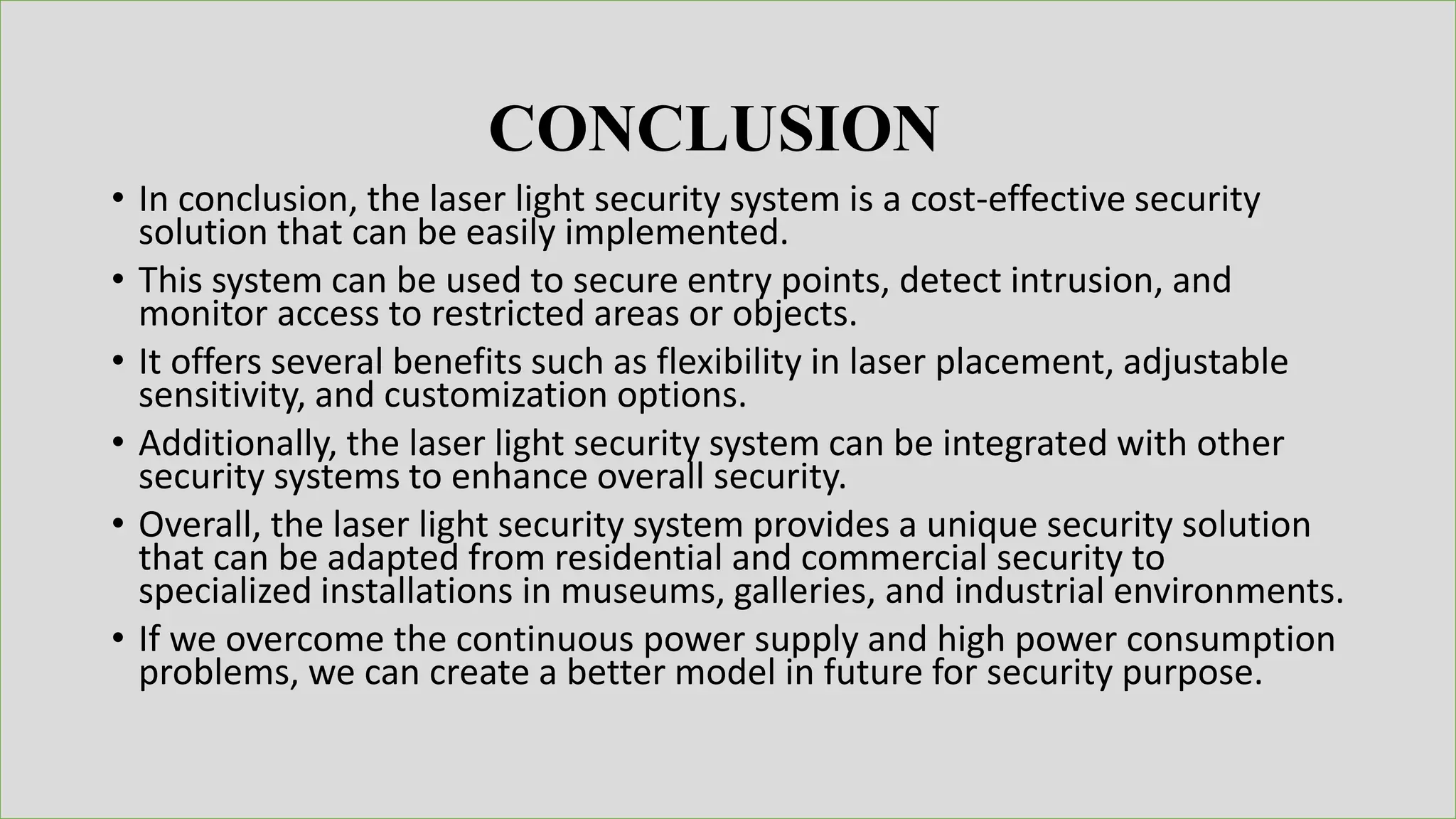 • In conclusion, the laser light security system is a cost-effective security
solution that can be easily implemented.
• This system can be used to secure entry points, detect intrusion, and
monitor access to restricted areas or objects.
• It offers several benefits such as flexibility in laser placement, adjustable
sensitivity, and customization options.
• Additionally, the laser light security system can be integrated with other
security systems to enhance overall security.
• Overall, the laser light security system provides a unique security solution
that can be adapted from residential and commercial security to
specialized installations in museums, galleries, and industrial environments.
• If we overcome the continuous power supply and high power consumption
problems, we can create a better model in future for security purpose.
CONCLUSION
 