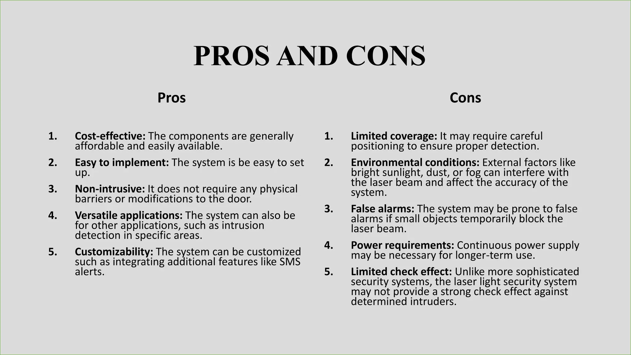 Pros
1. Cost-effective: The components are generally
affordable and easily available.
2. Easy to implement: The system is be easy to set
up.
3. Non-intrusive: It does not require any physical
barriers or modifications to the door.
4. Versatile applications: The system can also be
for other applications, such as intrusion
detection in specific areas.
5. Customizability: The system can be customized
such as integrating additional features like SMS
alerts.
1. Limited coverage: It may require careful
positioning to ensure proper detection.
2. Environmental conditions: External factors like
bright sunlight, dust, or fog can interfere with
the laser beam and affect the accuracy of the
system.
3. False alarms: The system may be prone to false
alarms if small objects temporarily block the
laser beam.
4. Power requirements: Continuous power supply
may be necessary for longer-term use.
5. Limited check effect: Unlike more sophisticated
security systems, the laser light security system
may not provide a strong check effect against
determined intruders.
Cons
PROS AND CONS
 