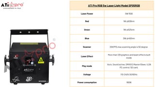 ATi Pro RGB 5w Laser Light Model SP05RGB
Laser Power 5W RGB
Red 1W @638nm
Green 1W @525nm
Blue 3W @450nm
Scanner 25KPPS,max scanning angle is 50 degree
Laser Effect
More than 128 graphics and beam effects built
inside
Play mode
Auto, Sound active, DMX512,Master/Slave, ILDA
PC control, SD card.
Voltage 110-240V,50/60Hz
Power consumption 180W
 