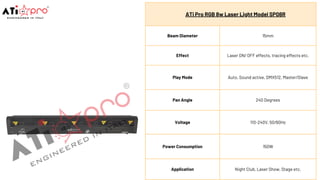 ATi Pro RGB 8w Laser Light Model SP08R
Beam Diameter 15mm
Effect Laser ON/ OFF effects, tracing effects etc.
Play Mode Auto, Sound active, DMX512, Master/Slave
Pan Angle 240 Degrees
Voltage 110-240V, 50/60Hz
Power Consumption 150W
Application Night Club, Laser Show, Stage etc.
 