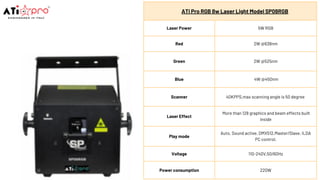 ATi Pro RGB 8w Laser Light Model SP08RGB
Laser Power 5W RGB
Red 2W @638nm
Green 2W @525nm
Blue 4W @450nm
Scanner 40KPPS,max scanning angle is 50 degree
Laser Effect
More than 128 graphics and beam effects built
inside
Play mode
Auto, Sound active, DMX512,Master/Slave, ILDA
PC control.
Voltage 110-240V,50/60Hz
Power consumption 220W
 