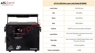 ATi Pro RGB 20w Laser Light Model SP20RGB
Laser Power 20W RGB laser
Red 5W @638n
Green 5W @525nm
Blue 10W @450nm
Scanner 35KPPS,max scanning angle is 60 degree
Laser Effect
More than 128 graphics and beam effects built
inside
Play mode
Auto, Sound active, DMX512,Master/Slave, ILDA
PC control, SD card.
Voltage 110-240V,50/60Hz
Power consumption 200W
 